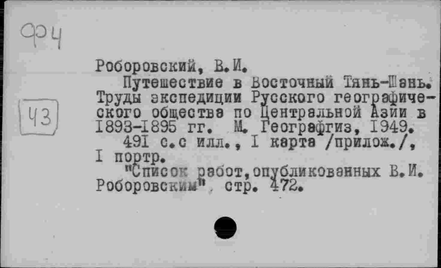 ﻿
Роборовский, В. И.
Путешествие в восточный ТяньЧВань. Труды экспедиции Русского географического обществе по Центральной Азии в 1893-1895 гг. М. Географгиз, 1949.
491 с.с илл., I карта /прилож./, I портр.
“Список работ,опубликованных В.И. Роборовским1’ стр. 472.